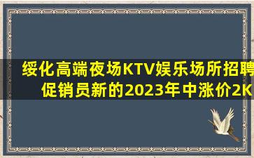 绥化高端夜场KTV娱乐场所招聘促销员新的2023年中涨价2K